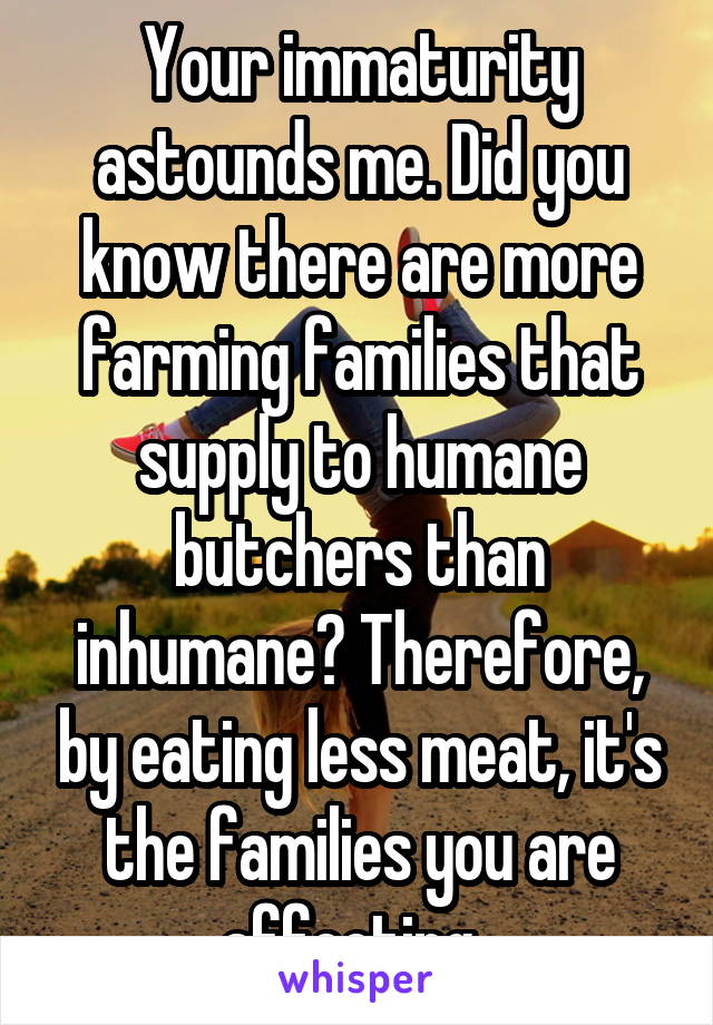 Your immaturity astounds me. Did you know there are more farming families that supply to humane butchers than inhumane? Therefore, by eating less meat, it's the families you are affecting. 