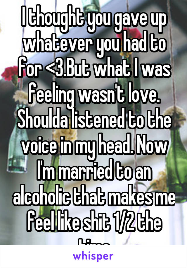 I thought you gave up whatever you had to for <3.But what I was feeling wasn't love. Shoulda listened to the voice in my head. Now I'm married to an alcoholic that makes me feel like shit 1/2 the time