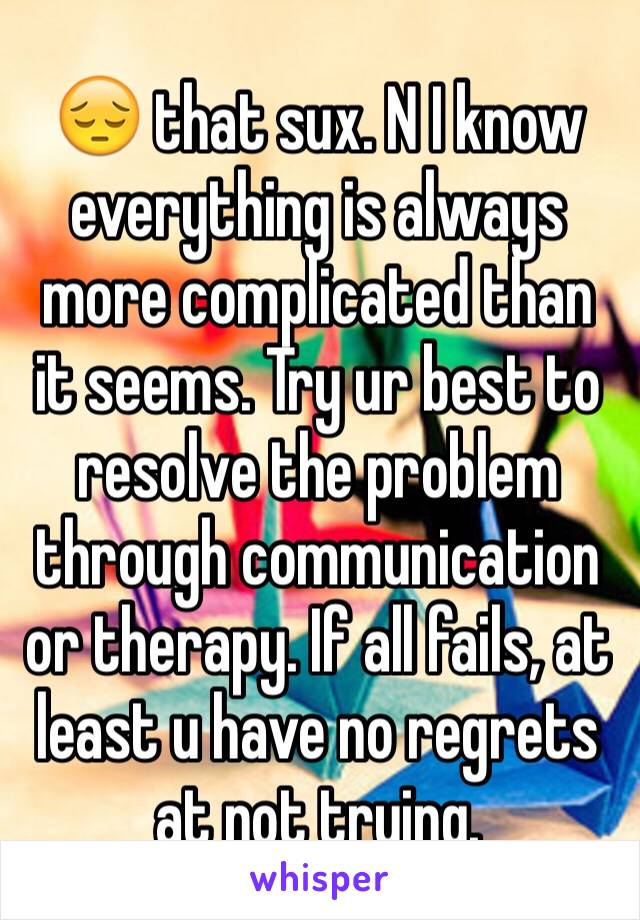 😔 that sux. N I know everything is always more complicated than it seems. Try ur best to resolve the problem through communication or therapy. If all fails, at least u have no regrets at not trying.
