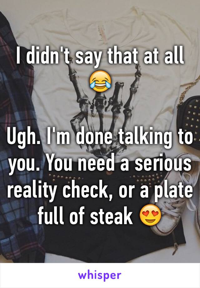 I didn't say that at all 😂

Ugh. I'm done talking to you. You need a serious reality check, or a plate full of steak 😍