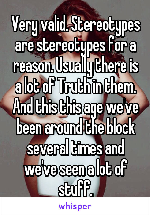 Very valid. Stereotypes are stereotypes for a reason. Usually there is a lot of Truth in them. And this this age we've been around the block several times and we've seen a lot of stuff.