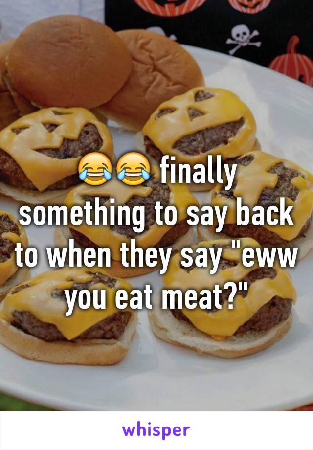 😂😂 finally something to say back to when they say "eww you eat meat?"