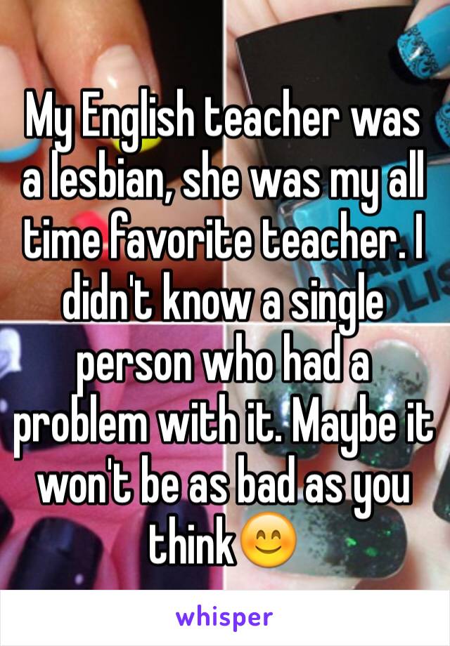My English teacher was a lesbian, she was my all time favorite teacher. I didn't know a single person who had a problem with it. Maybe it won't be as bad as you think😊