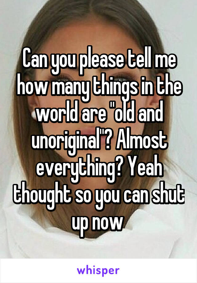 Can you please tell me how many things in the world are "old and unoriginal"? Almost everything? Yeah thought so you can shut up now 