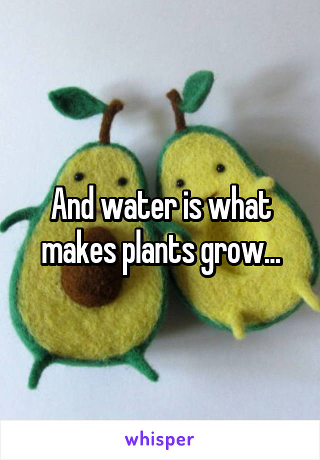 And water is what makes plants grow...