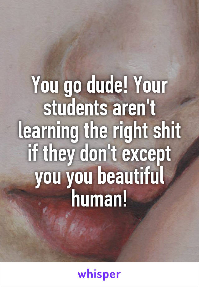 You go dude! Your students aren't learning the right shit if they don't except you you beautiful human!