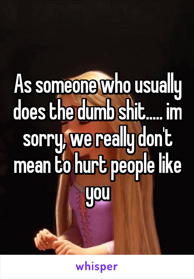 As someone who usually does the dumb shit..... im sorry, we really don't mean to hurt people like you