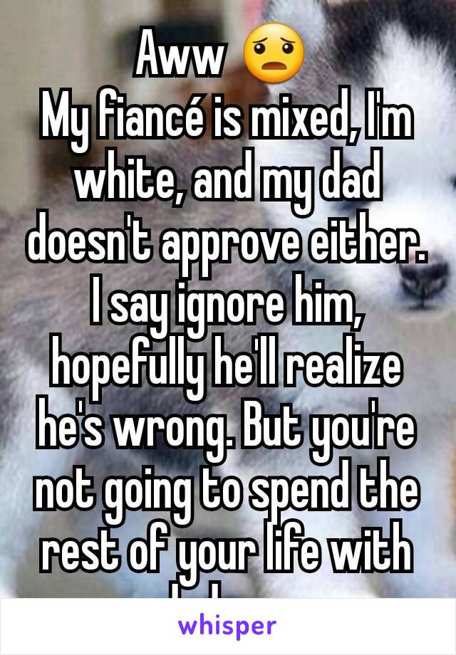 Aww 😦 
My fiancé is mixed, I'm white, and my dad doesn't approve either. I say ignore him, hopefully he'll realize he's wrong. But you're  not going to spend the rest of your life with dad so...
