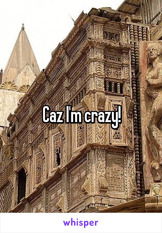 Caz I'm crazy!