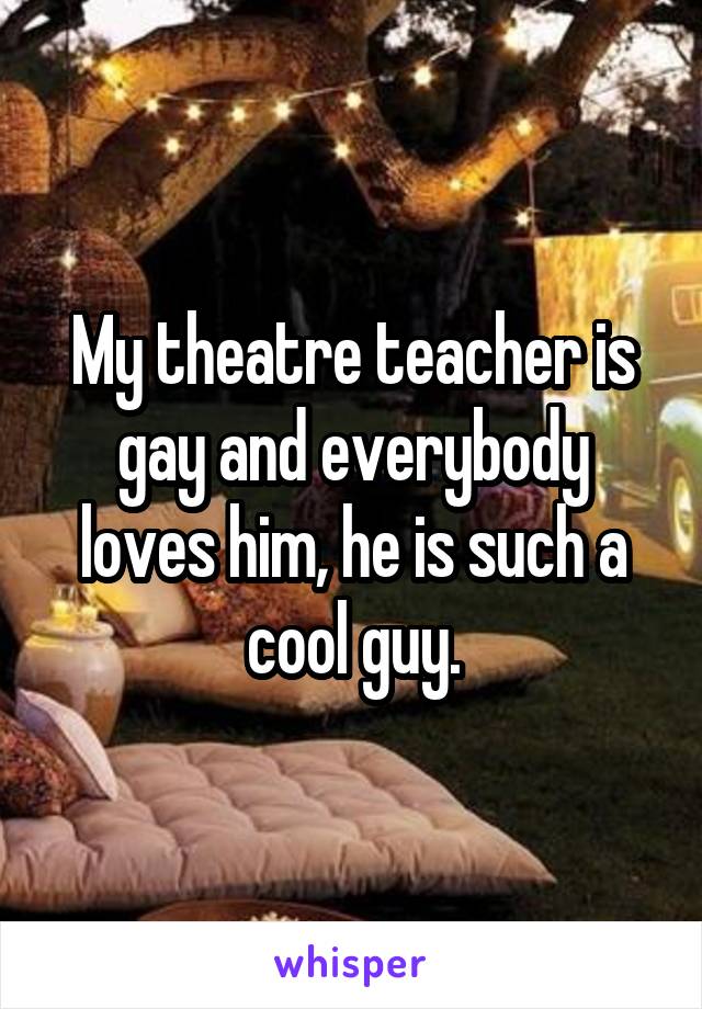My theatre teacher is gay and everybody loves him, he is such a cool guy.