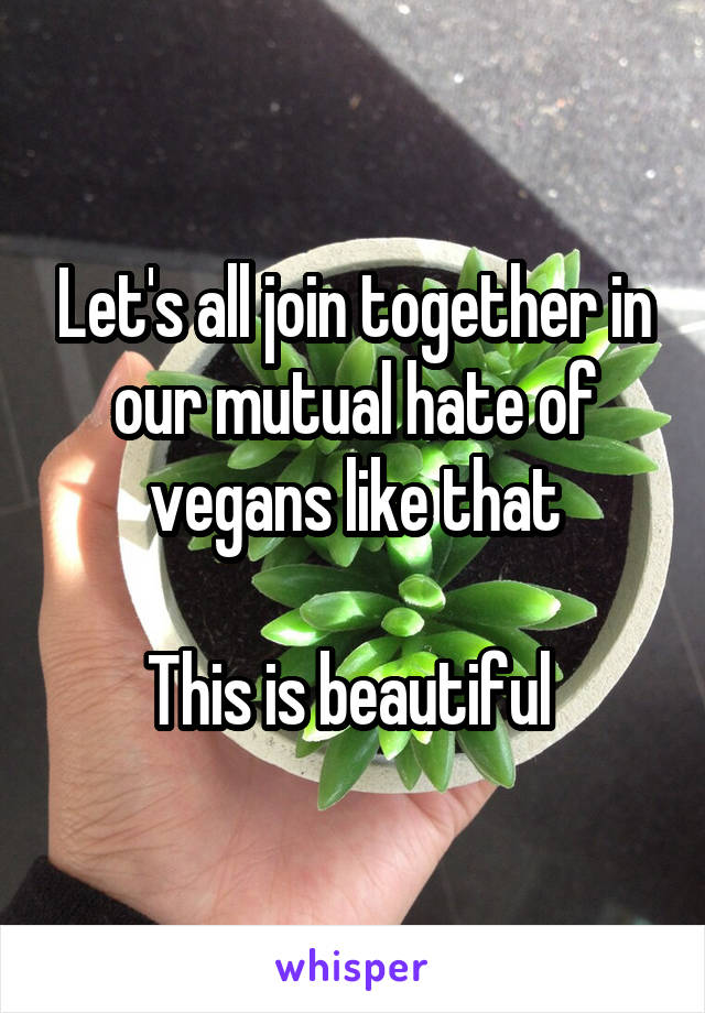 Let's all join together in our mutual hate of vegans like that

This is beautiful 