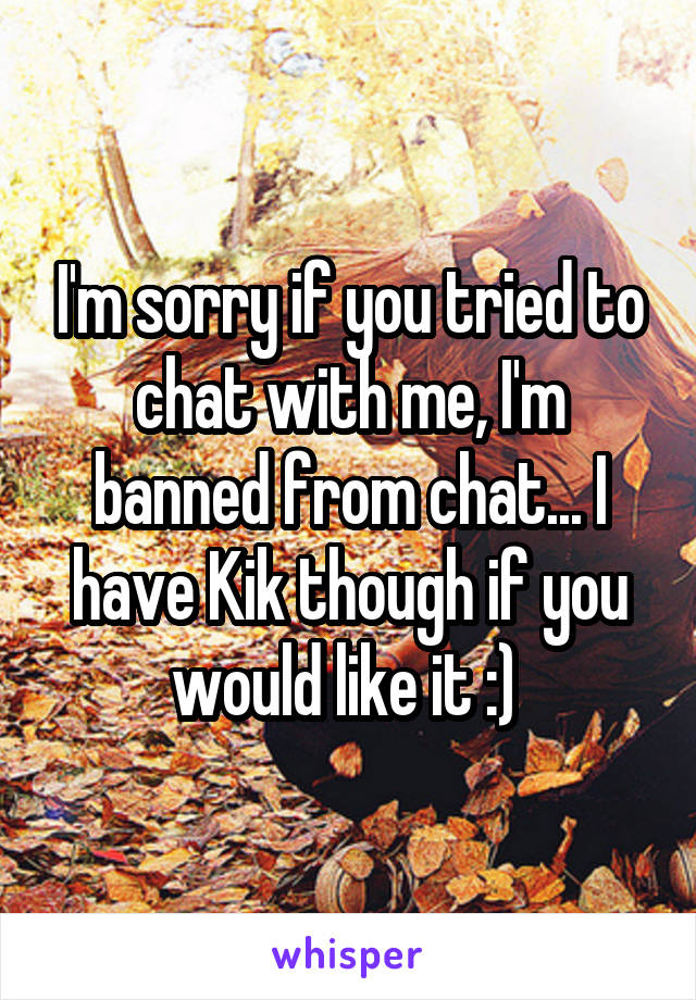 I'm sorry if you tried to chat with me, I'm banned from chat... I have Kik though if you would like it :) 