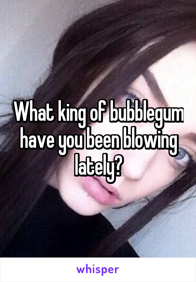 What king of bubblegum have you been blowing lately?