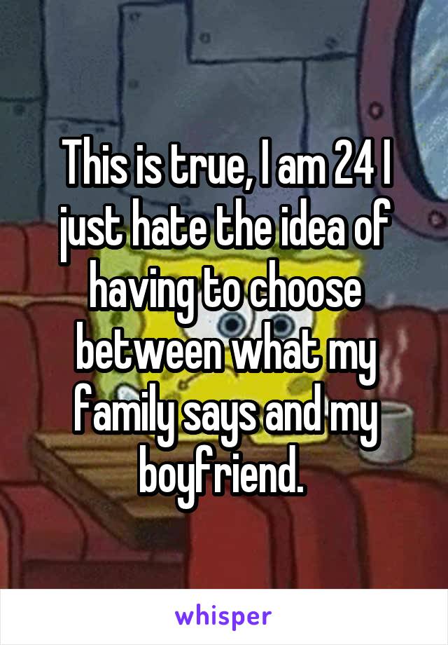 This is true, I am 24 I just hate the idea of having to choose between what my family says and my boyfriend. 