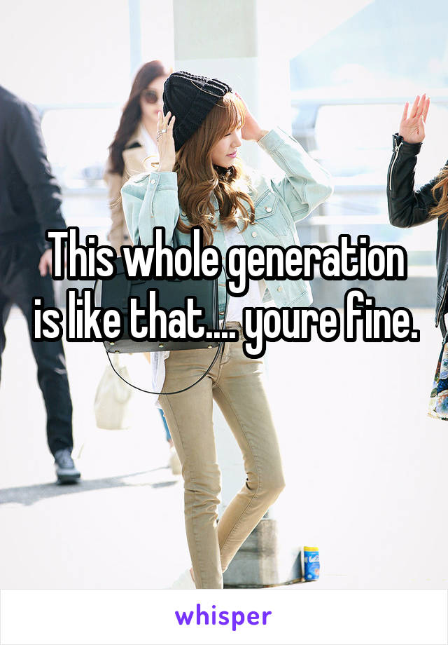 This whole generation is like that.... youre fine. 
