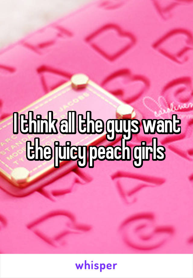 I think all the guys want the juicy peach girls 