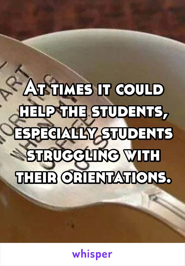 At times it could help the students, especially students struggling with their orientations.