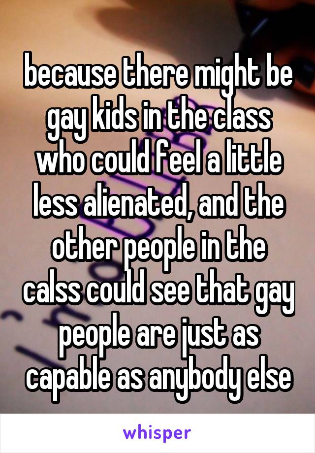 because there might be gay kids in the class who could feel a little less alienated, and the other people in the calss could see that gay people are just as capable as anybody else