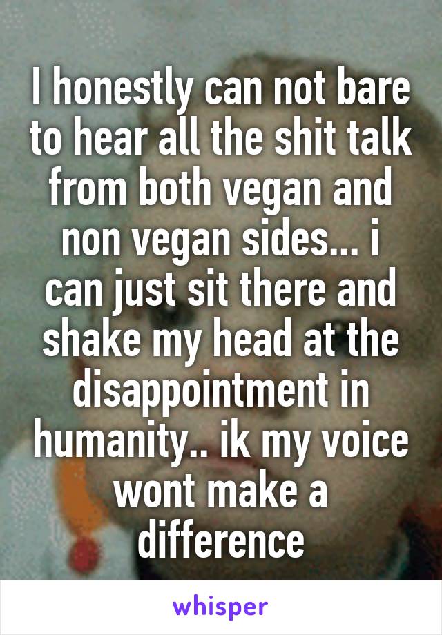 I honestly can not bare to hear all the shit talk from both vegan and non vegan sides... i can just sit there and shake my head at the disappointment in humanity.. ik my voice wont make a difference