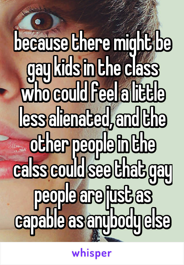 because there might be gay kids in the class who could feel a little less alienated, and the other people in the calss could see that gay people are just as capable as anybody else