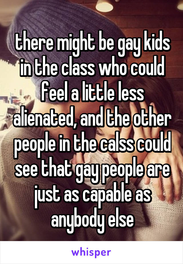 there might be gay kids in the class who could feel a little less alienated, and the other people in the calss could see that gay people are just as capable as anybody else