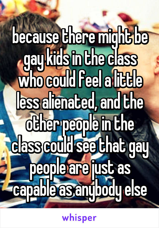 because there might be gay kids in the class who could feel a little less alienated, and the other people in the class could see that gay people are just as capable as anybody else