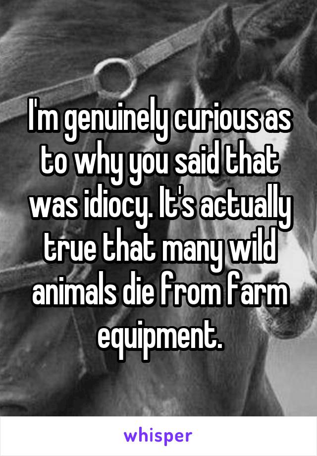 I'm genuinely curious as to why you said that was idiocy. It's actually true that many wild animals die from farm equipment.