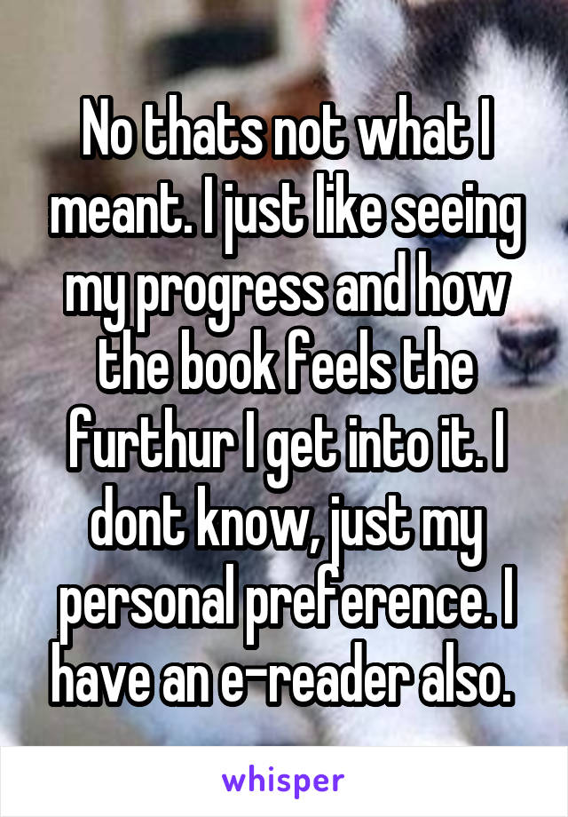 No thats not what I meant. I just like seeing my progress and how the book feels the furthur I get into it. I dont know, just my personal preference. I have an e-reader also. 