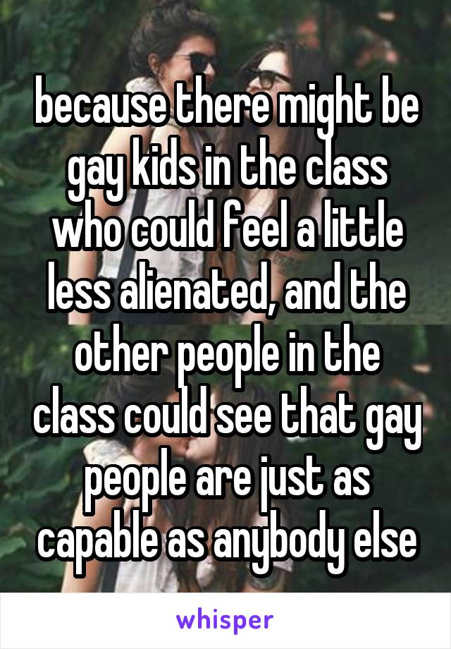 because there might be gay kids in the class who could feel a little less alienated, and the other people in the class could see that gay people are just as capable as anybody else