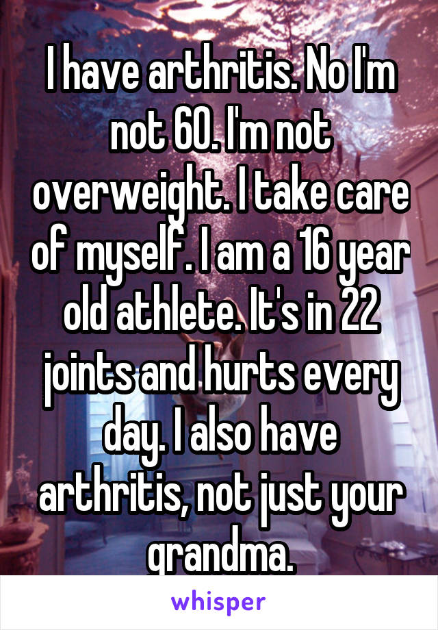 I have arthritis. No I'm not 60. I'm not overweight. I take care of myself. I am a 16 year old athlete. It's in 22 joints and hurts every day. I also have arthritis, not just your grandma.