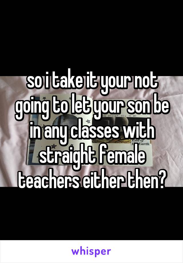 so i take it your not going to let your son be in any classes with straight female teachers either then?