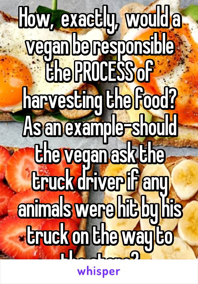 How,  exactly,  would a vegan be responsible the PROCESS of harvesting the food?
As an example-should the vegan ask the truck driver if any animals were hit by his truck on the way to the store?