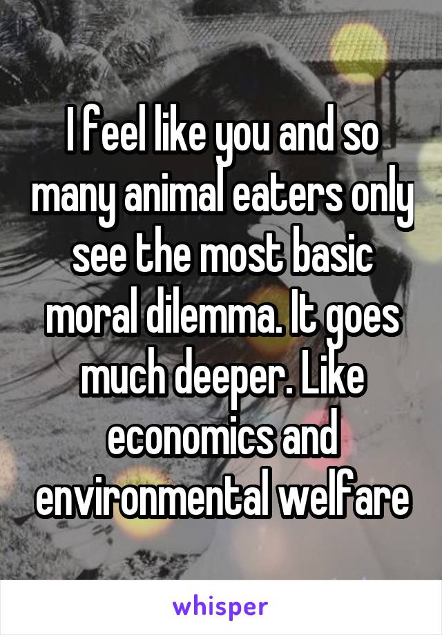 I feel like you and so many animal eaters only see the most basic moral dilemma. It goes much deeper. Like economics and environmental welfare