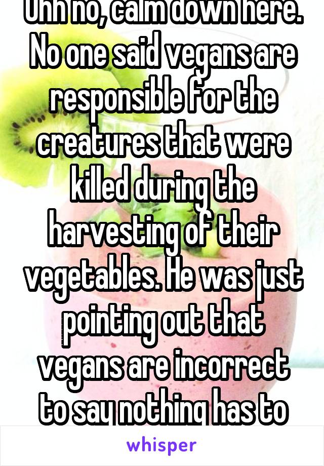 Uhh no, calm down here. No one said vegans are responsible for the creatures that were killed during the harvesting of their vegetables. He was just pointing out that vegans are incorrect to say nothing has to die for their food.