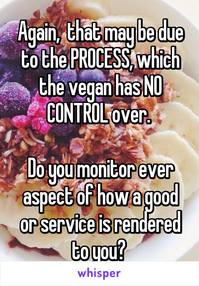 Again,  that may be due to the PROCESS, which the vegan has NO CONTROL over. 

Do you monitor ever aspect of how a good or service is rendered to you? 