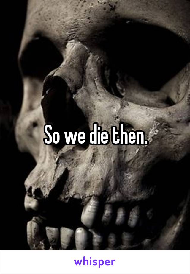 So we die then.