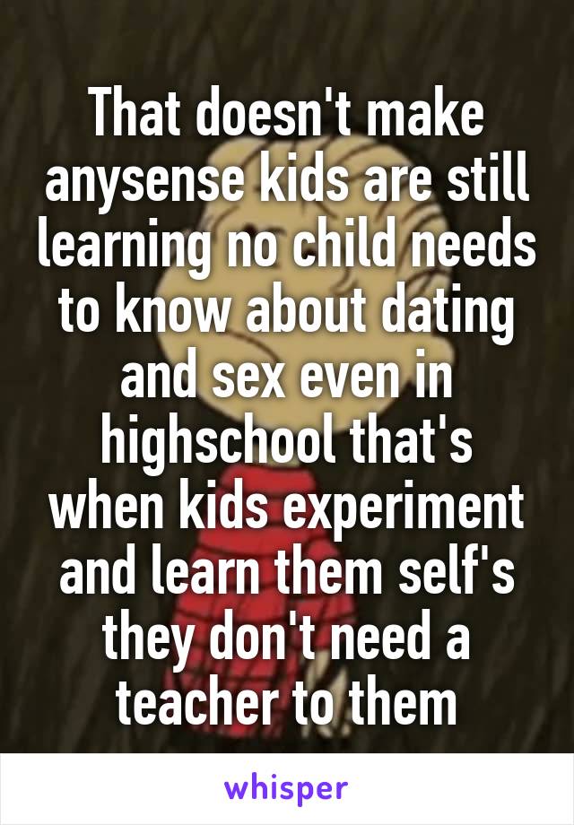 That doesn't make anysense kids are still learning no child needs to know about dating and sex even in highschool that's when kids experiment and learn them self's they don't need a teacher to them