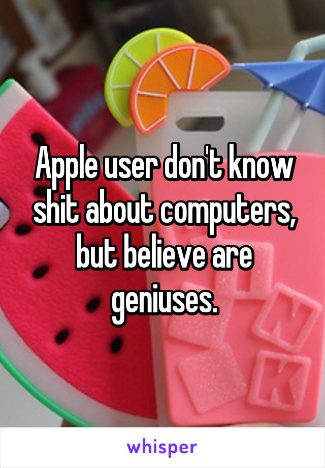 Apple user don't know shit about computers, but believe are geniuses.