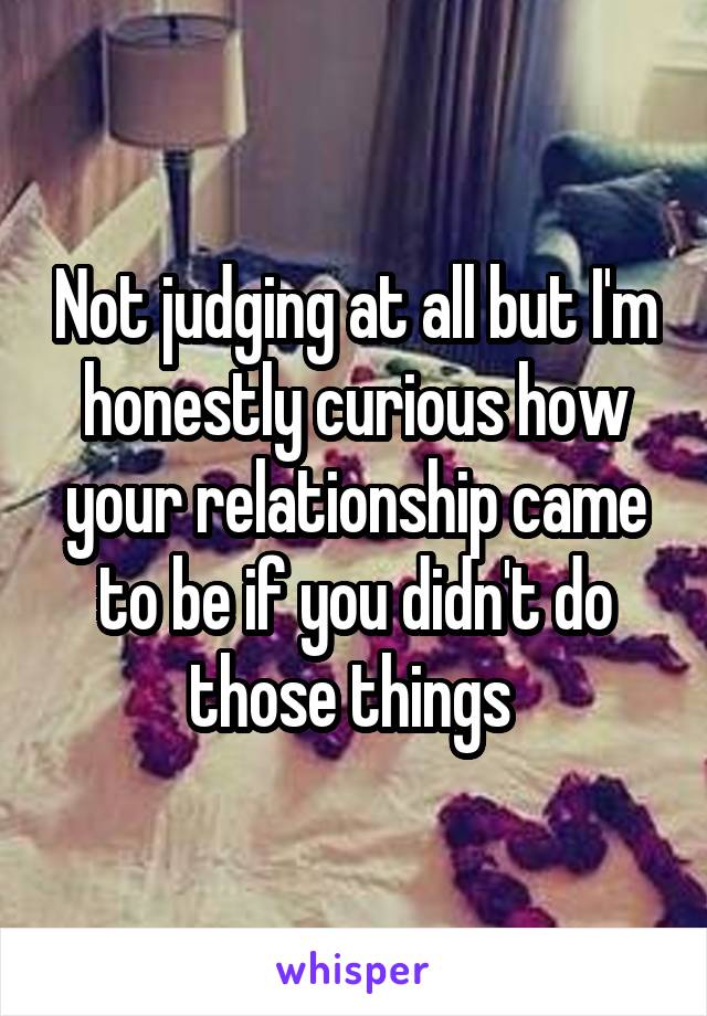 Not judging at all but I'm honestly curious how your relationship came to be if you didn't do those things 