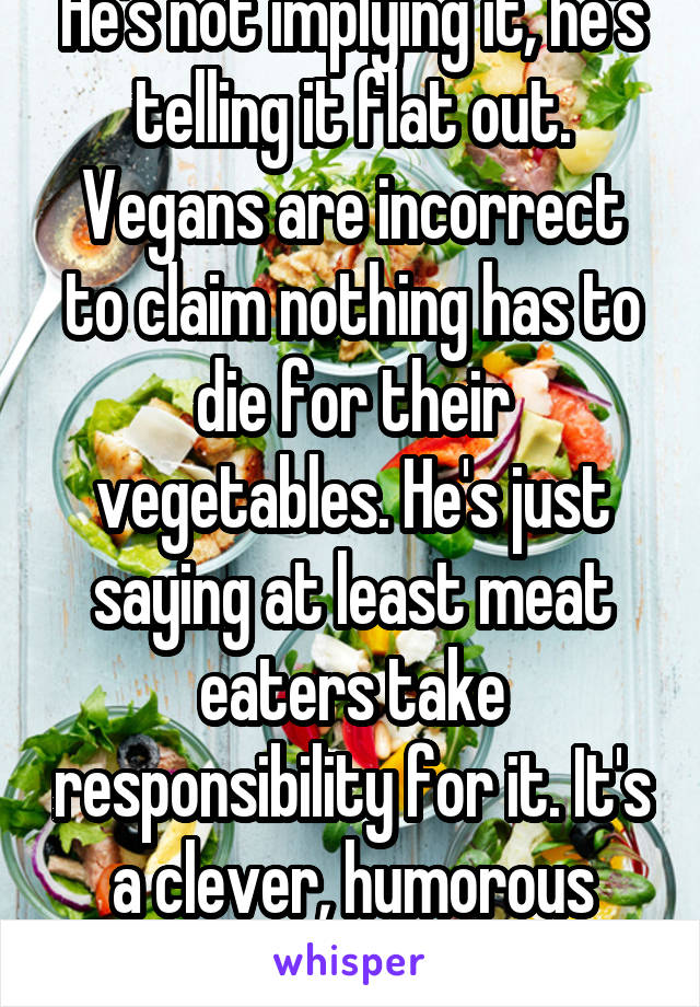 Boy you're defensive. He's not implying it, he's telling it flat out. Vegans are incorrect to claim nothing has to die for their vegetables. He's just saying at least meat eaters take responsibility for it. It's a clever, humorous post. Don't take it as an attack.