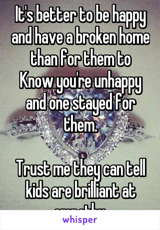 It's better to be happy and have a broken home than for them to
Know you're unhappy and one stayed for them.

Trust me they can tell kids are brilliant at empathy 