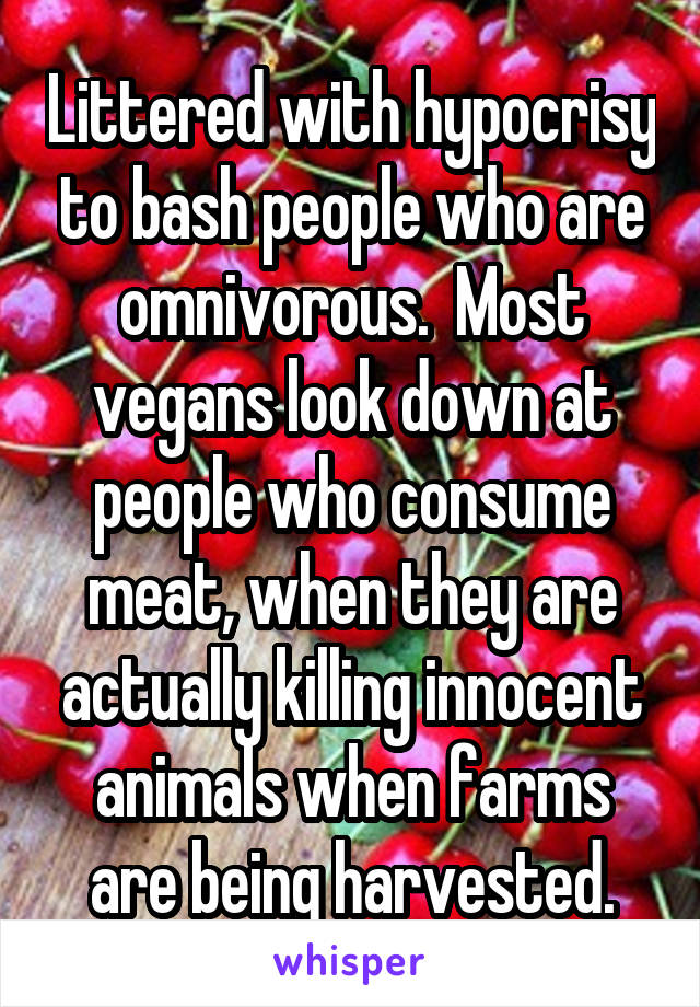 Littered with hypocrisy to bash people who are omnivorous.  Most vegans look down at people who consume meat, when they are actually killing innocent animals when farms are being harvested.