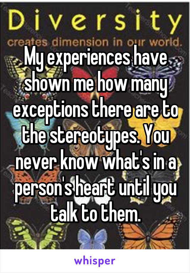 My experiences have shown me how many exceptions there are to the stereotypes. You never know what's in a person's heart until you talk to them.