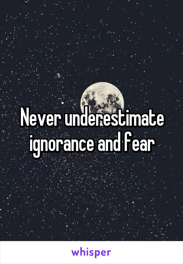 Never underestimate ignorance and fear