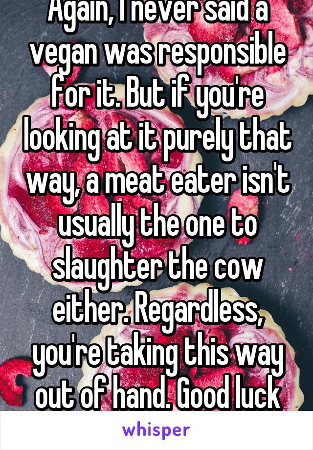 Again, I never said a vegan was responsible for it. But if you're looking at it purely that way, a meat eater isn't usually the one to slaughter the cow either. Regardless, you're taking this way out of hand. Good luck with that anger issue.