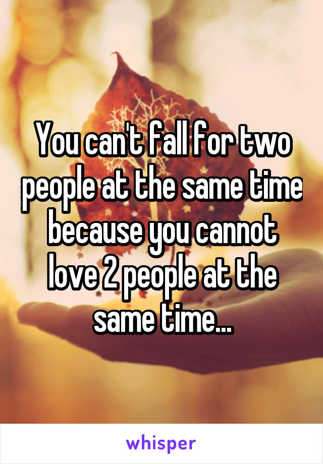 You can't fall for two people at the same time because you cannot love 2 people at the same time...