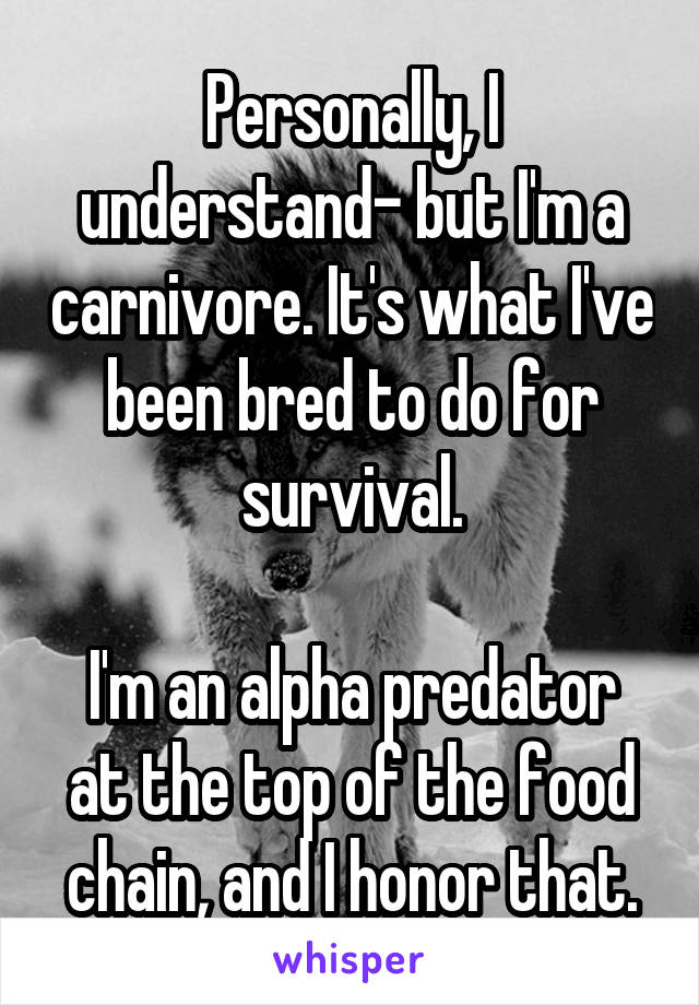 Personally, I understand- but I'm a carnivore. It's what I've been bred to do for survival.

I'm an alpha predator at the top of the food chain, and I honor that.