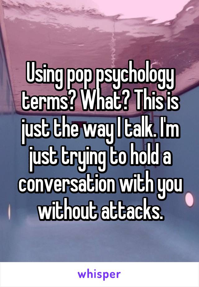 Using pop psychology terms? What? This is just the way I talk. I'm just trying to hold a conversation with you without attacks.