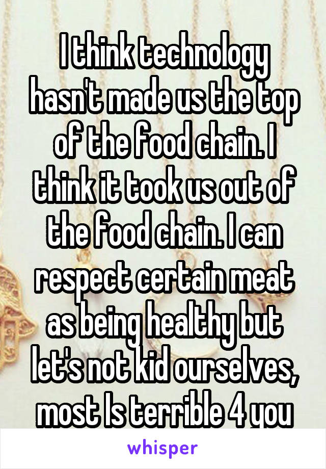 I think technology hasn't made us the top of the food chain. I think it took us out of the food chain. I can respect certain meat as being healthy but let's not kid ourselves, most Is terrible 4 you