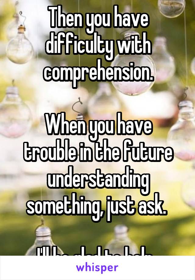 Then you have difficulty with comprehension.

When you have trouble in the future understanding something, just ask. 

I'll be glad to help. 